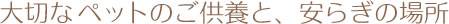 大切なペットのご供養と、安らぎの場所